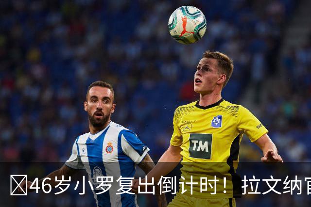 ​46岁小罗复出倒计时！拉文纳官宣11月15日德比战登场