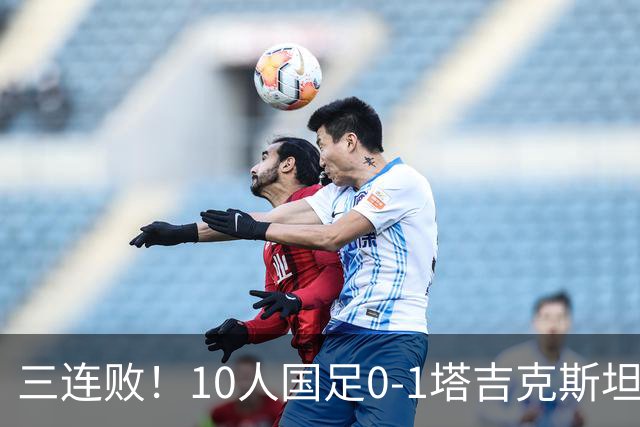 三连败！10人国足0-1塔吉克斯坦，刘殿座送礼，韦世豪肘击染红