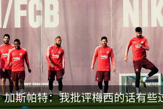 加斯帕特：我批评梅西的话有些过头，这类似父亲严厉训斥儿子