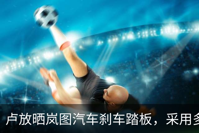 卢放晒岚图汽车刹车踏板，采用多层高强度钢板主梁设计