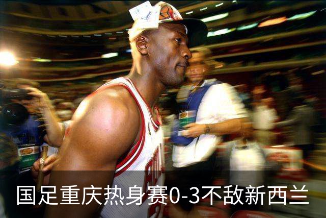 国足重庆热身赛0-3不敌新西兰
