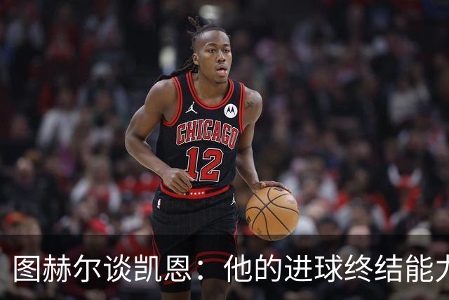 图赫尔谈凯恩：他的进球终结能力达到最高级别，遇不到另一个他了