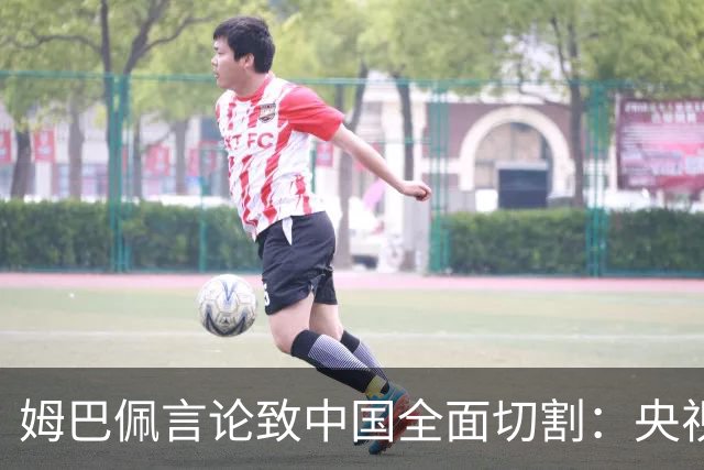姆巴佩言论致中国全面切割：央视黑屏品牌撤海报尊严至上