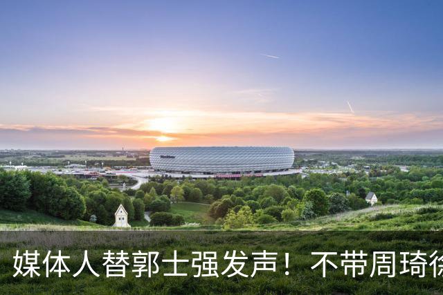 媒体人替郭士强发声！不带周琦徐杰、长期集训并非主帅说了算？