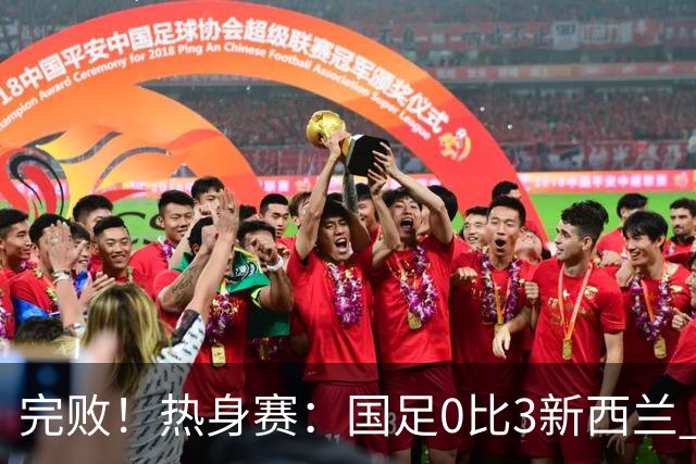 完败！热身赛：国足0比3新西兰 世界杯垫底队30脚传递破国足大门