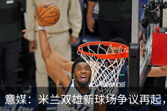 意媒：米兰双雄新球场争议再起，4000万欧去向引冲突