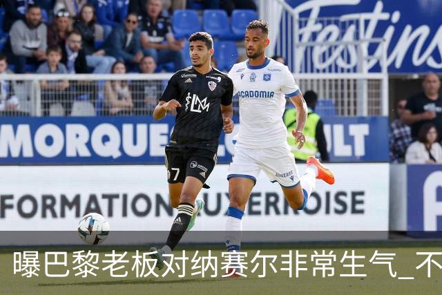 曝巴黎老板对纳赛尔非常生气 不喜欢伯纳乌的冲突