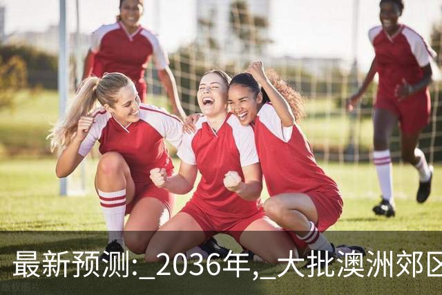 最新预测: 2036年, 大批澳洲郊区房价将翻倍, 最高涨250%! 附本周清盘率