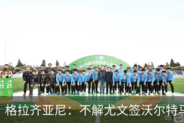 格拉齐亚尼：不解尤文签沃尔特马德，他们需要能进15-20球的前锋