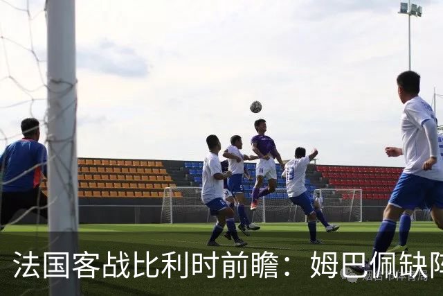 法国客战比利时前瞻：姆巴佩缺阵，登贝莱领衔新锋线