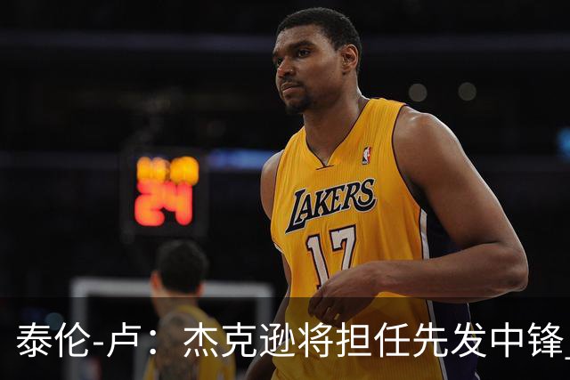 泰伦-卢：杰克逊将担任先发中锋 至于其他先发人选已然忘却