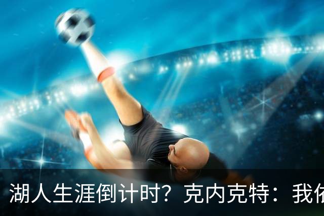 湖人生涯倒计时？克内克特：我依旧坚信自己是场上最出色的球员