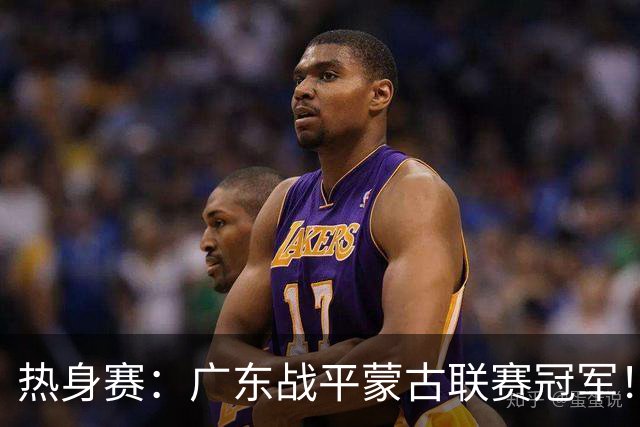 热身赛：广东战平蒙古联赛冠军！徐杰卢卡发挥出色，宏远两人受伤