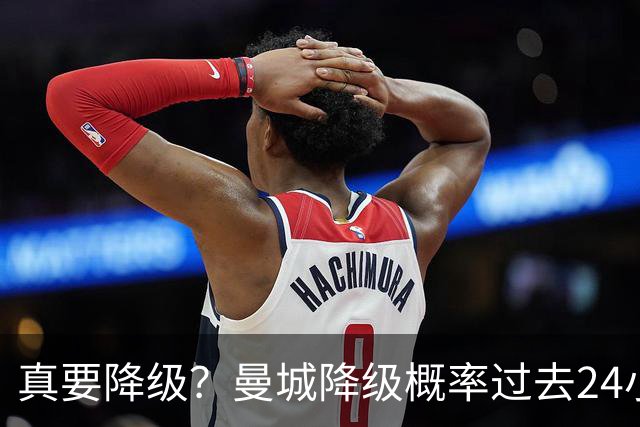 真要降级？曼城降级概率过去24小时直线攀升，已达53%