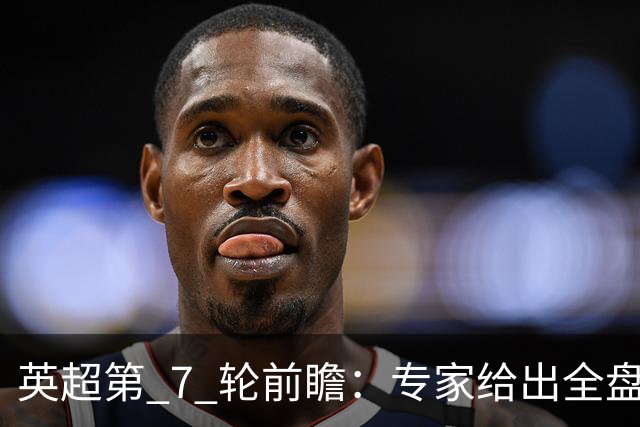 英超第 7 轮前瞻：专家给出全盘预测，多场强强对话暗藏爆冷隐患