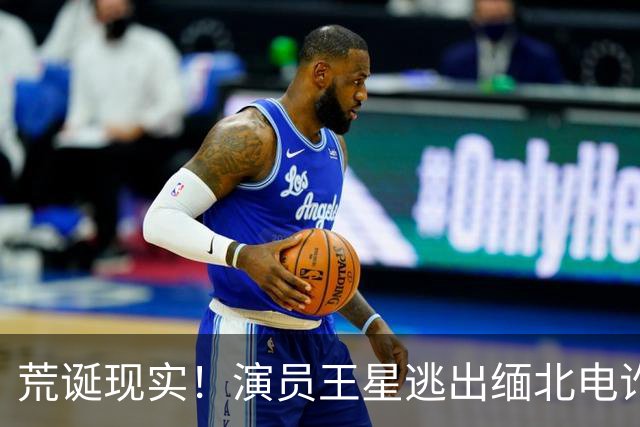 荒诞现实！演员王星逃出缅北电诈园区后，至今仍在替骗子还网贷