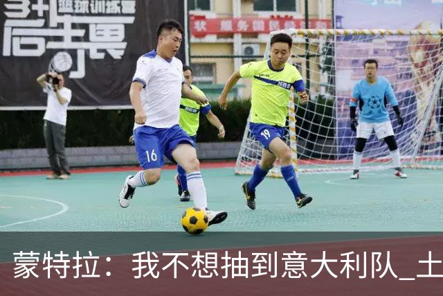 蒙特拉：我不想抽到意大利队 土耳其没解雇我是因足协看得长远