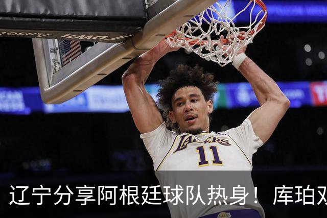 辽宁分享阿根廷球队热身！库珀双能卫完美融入，李虎翼内外强输出