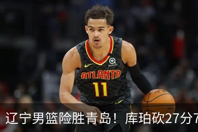 辽宁男篮险胜青岛！库珀砍27分7助攻，约克致命失误
