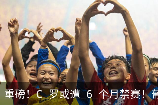 重磅！C 罗或遭 6 个月禁赛！葡萄牙国家队生涯彻底悬了