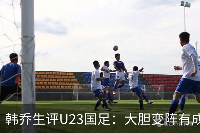 韩乔生评U23国足：大胆变阵有成效，齐心协力拿下关键战值得喝彩
