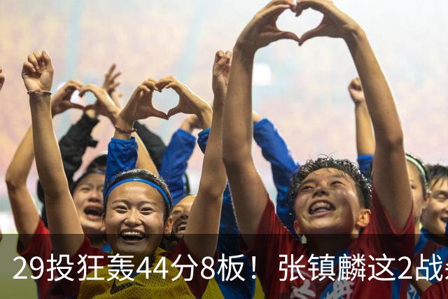 29投狂轰44分8板！张镇麟这2战杀疯了：郭士强该让他重返国家队了？