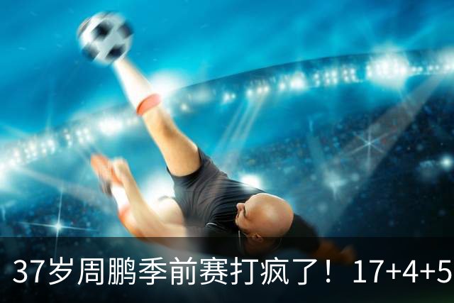 37岁周鹏季前赛打疯了！17+4+5+3帽数据完美，回归广东仍是大腿